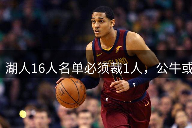 湖人16人名单必须裁1人，公牛或成接盘下家